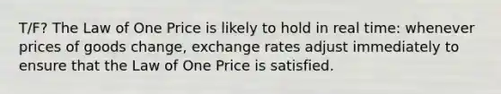 T/F? The Law of One Price is likely to hold in real time: whenever prices of goods change, exchange rates adjust immediately to ensure that the Law of One Price is satisfied.