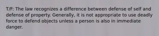 T/F: The law recognizes a difference between defense of self and defense of property. Generally, it is not appropriate to use deadly force to defend objects unless a person is also in immediate danger.