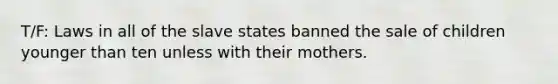 T/F: Laws in all of the slave states banned the sale of children younger than ten unless with their mothers.