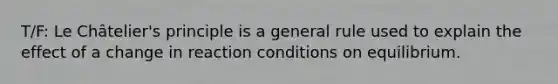 T/F: Le Châtelier's principle is a general rule used to explain the effect of a change in reaction conditions on equilibrium.