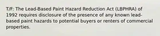 T/F: The Lead-Based Paint Hazard Reduction Act (LBPHRA) of 1992 requires disclosure of the presence of any known lead-based paint hazards to potential buyers or renters of commercial properties.