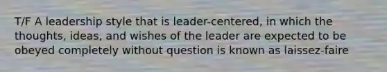 T/F A leadership style that is leader-centered, in which the thoughts, ideas, and wishes of the leader are expected to be obeyed completely without question is known as laissez-faire