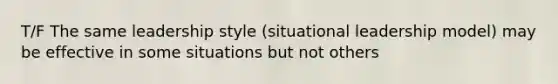 T/F The same leadership style (situational leadership model) may be effective in some situations but not others