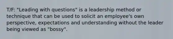 T/F: "Leading with questions" is a leadership method or technique that can be used to solicit an employee's own perspective, expectations and understanding without the leader being viewed as "bossy".