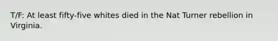 T/F: At least fifty-five whites died in the Nat Turner rebellion in Virginia.