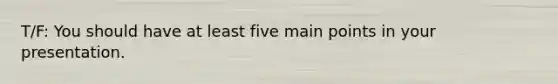 T/F: You should have at least five main points in your presentation.