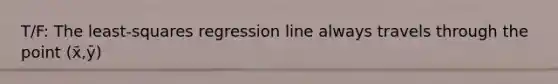 T/F: The​ least-squares regression line always travels through the point (x̄,ȳ)