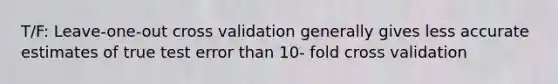 T/F: Leave-one-out cross validation generally gives less accurate estimates of true test error than 10- fold cross validation