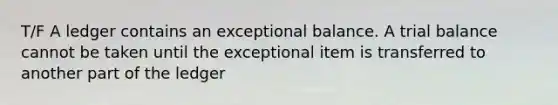 T/F A ledger contains an exceptional balance. A trial balance cannot be taken until the exceptional item is transferred to another part of the ledger