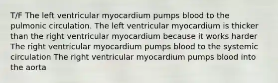 T/F The left ventricular myocardium pumps blood to the pulmonic circulation. The left ventricular myocardium is thicker than the right ventricular myocardium because it works harder The right ventricular myocardium pumps blood to the systemic circulation The right ventricular myocardium pumps blood into the aorta