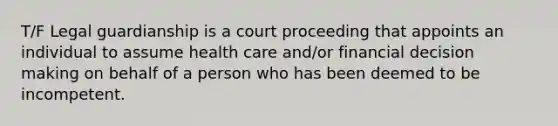 T/F Legal guardianship is a court proceeding that appoints an individual to assume health care and/or financial <a href='https://www.questionai.com/knowledge/kuI1pP196d-decision-making' class='anchor-knowledge'>decision making</a> on behalf of a person who has been deemed to be incompetent.