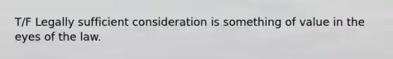T/F Legally sufficient consideration is something of value in the eyes of the law.