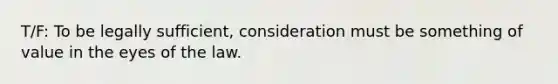 T/F: To be legally sufficient, consideration must be something of value in the eyes of the law.