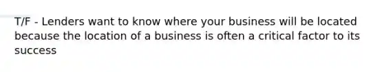 T/F - Lenders want to know where your business will be located because the location of a business is often a critical factor to its success