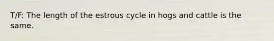 T/F: The length of the estrous cycle in hogs and cattle is the same.