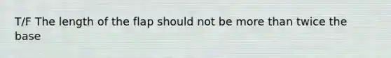 T/F The length of the flap should not be more than twice the base