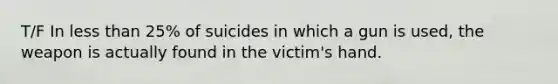 T/F In less than 25% of suicides in which a gun is used, the weapon is actually found in the victim's hand.