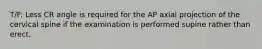 T/F: Less CR angle is required for the AP axial projection of the cervical spine if the examination is performed supine rather than erect.