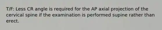 T/F: Less CR angle is required for the AP axial projection of the cervical spine if the examination is performed supine rather than erect.