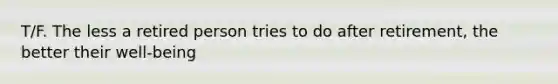 T/F. The less a retired person tries to do after retirement, the better their well-being