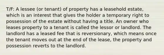 T/F: A lessee (or tenant) of property has a leasehold estate, which is an interest that gives the holder a temporary right to possession of the estate without having a title. An owner who leases property to a tenant is called the lessor or landlord. The landlord has a leased fee that is reversionary, which means once the tenant moves out at the end of the lease, the property and possession reverts to the landlord.