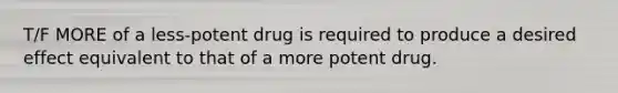 T/F MORE of a less-potent drug is required to produce a desired effect equivalent to that of a more potent drug.