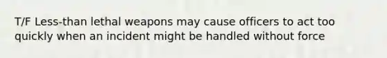 T/F Less-than lethal weapons may cause officers to act too quickly when an incident might be handled without force