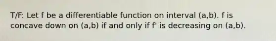 T/F: Let f be a differentiable function on interval (a,b). f is concave down on (a,b) if and only if f' is decreasing on (a,b).