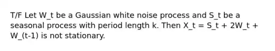 T/F Let W_t be a Gaussian white noise process and S_t be a seasonal process with period length k. Then X_t = S_t + 2W_t + W_(t-1) is not stationary.