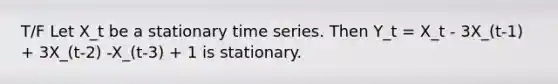 T/F Let X_t be a stationary time series. Then Y_t = X_t - 3X_(t-1) + 3X_(t-2) -X_(t-3) + 1 is stationary.