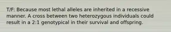 T/F: Because most lethal alleles are inherited in a recessive manner. A cross between two heterozygous individuals could result in a 2:1 genotypical in their survival and offspring.