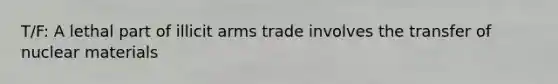 T/F: A lethal part of illicit arms trade involves the transfer of nuclear materials