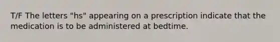 T/F The letters "hs" appearing on a prescription indicate that the medication is to be administered at bedtime.