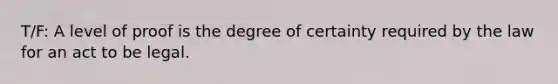 T/F: A level of proof is the degree of certainty required by the law for an act to be legal.