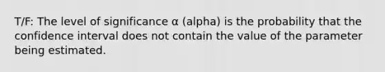 T/F: The level of significance α (alpha) is the probability that the confidence interval does not contain the value of the parameter being estimated.