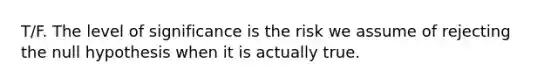 T/F. The level of significance is the risk we assume of rejecting the null hypothesis when it is actually true.