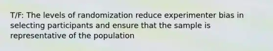 T/F: The levels of randomization reduce experimenter bias in selecting participants and ensure that the sample is representative of the population