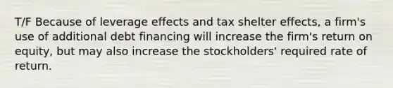 T/F Because of leverage effects and tax shelter effects, a firm's use of additional debt financing will increase the firm's return on equity, but may also increase the stockholders' required rate of return.