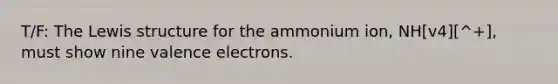 T/F: The Lewis structure for the ammonium ion, NH[v4][^+], must show nine valence electrons.