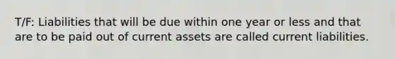 T/F: Liabilities that will be due within one year or less and that are to be paid out of current assets are called current liabilities.