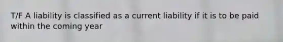 T/F A liability is classified as a current liability if it is to be paid within the coming year