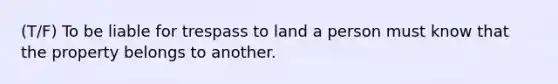 (T/F) To be liable for trespass to land a person must know that the property belongs to another.