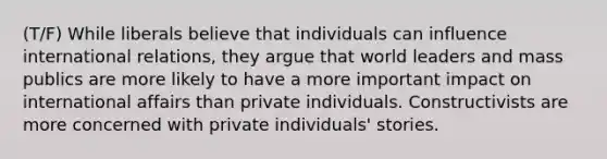 (T/F) While liberals believe that individuals can influence international relations, they argue that world leaders and mass publics are more likely to have a more important impact on international affairs than private individuals. Constructivists are more concerned with private individuals' stories.