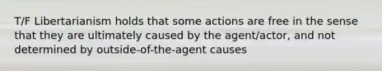 T/F Libertarianism holds that some actions are free in the sense that they are ultimately caused by the agent/actor, and not determined by outside-of-the-agent causes