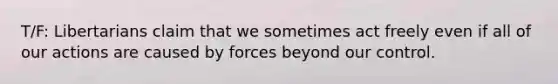 T/F: Libertarians claim that we sometimes act freely even if all of our actions are caused by forces beyond our control.