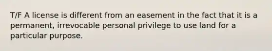 T/F A license is different from an easement in the fact that it is a permanent, irrevocable personal privilege to use land for a particular purpose.