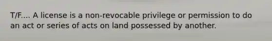 T/F.... A license is a non-revocable privilege or permission to do an act or series of acts on land possessed by another.