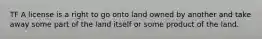 TF A license is a right to go onto land owned by another and take away some part of the land itself or some product of the land.