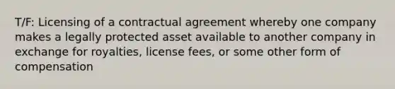 T/F: Licensing of a contractual agreement whereby one company makes a legally protected asset available to another company in exchange for royalties, license fees, or some other form of compensation