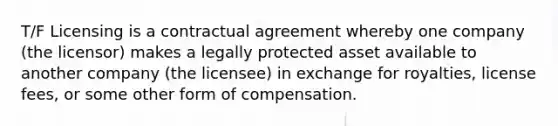 T/F Licensing is a contractual agreement whereby one company (the licensor) makes a legally protected asset available to another company (the licensee) in exchange for royalties, license fees, or some other form of compensation.